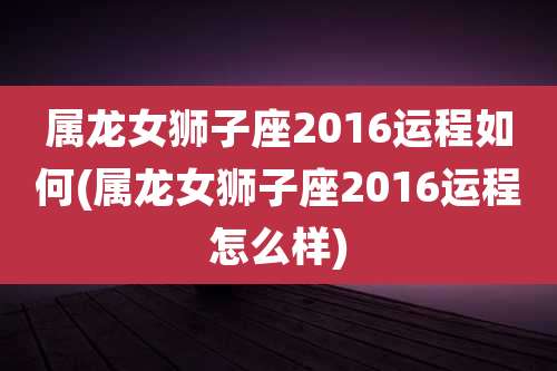 属龙女狮子座2016运程如何(属龙女狮子座2016运程怎么样)