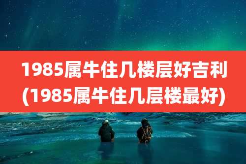 1985属牛住几楼层好吉利(1985属牛住几层楼最好)