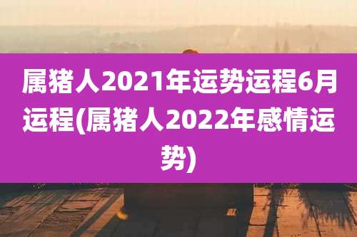 属猪人2021年运势运程6月运程(属猪人2022年感情运势)