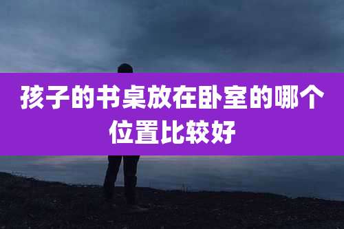 孩子的书桌放在卧室的哪个位置比较好