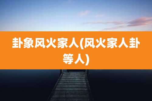 卦象风火家人(风火家人卦等人)