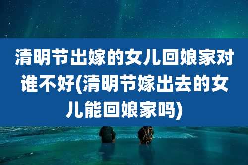 清明节出嫁的女儿回娘家对谁不好(清明节嫁出去的女儿能回娘家吗)