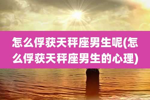 怎么俘获天秤座男生呢(怎么俘获天秤座男生的心理)