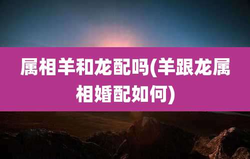 属相羊和龙配吗(羊跟龙属相婚配如何)
