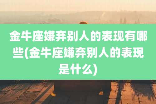 金牛座嫌弃别人的表现有哪些(金牛座嫌弃别人的表现是什么)