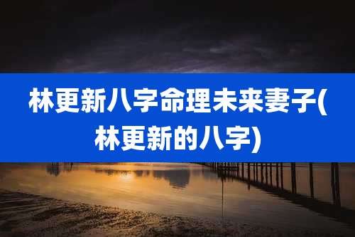 林更新八字命理未来妻子(林更新的八字)