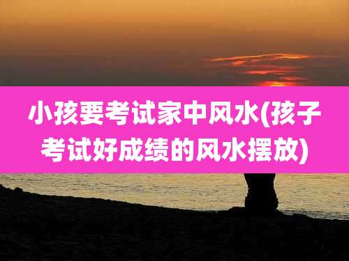 小孩要考试家中风水(孩子考试好成绩的风水摆放)