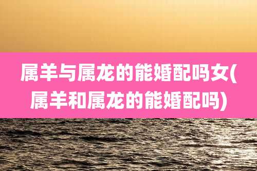 属羊与属龙的能婚配吗女(属羊和属龙的能婚配吗)