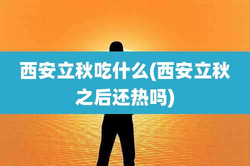 西安立秋吃什么(西安立秋之后还热吗)