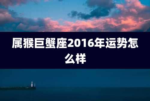 属猴巨蟹座2016年运势怎么样