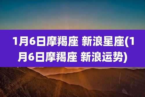 1月6日摩羯座 新浪星座(1月6日摩羯座 新浪运势)
