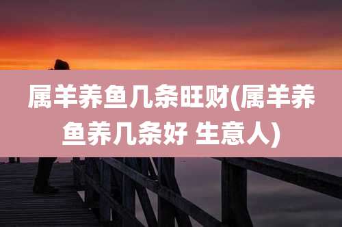 属羊养鱼几条旺财(属羊养鱼养几条好 生意人)