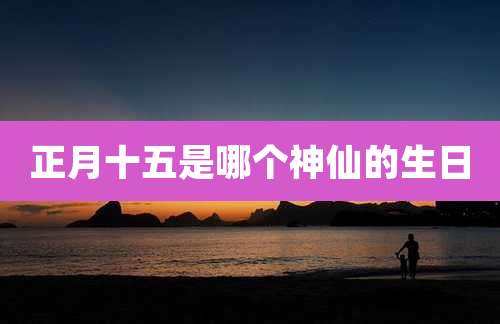 正月十五是哪个神仙的生日