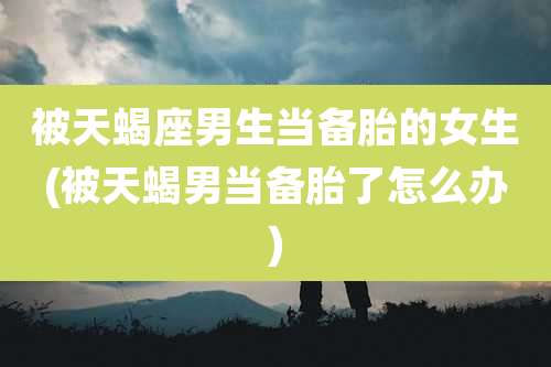 被天蝎座男生当备胎的女生(被天蝎男当备胎了怎么办)