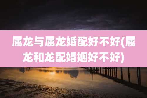 属龙与属龙婚配好不好(属龙和龙配婚姻好不好)