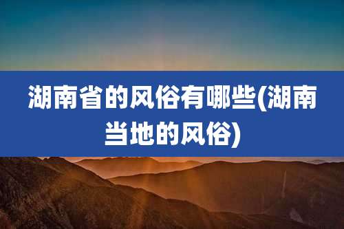 湖南省的风俗有哪些(湖南当地的风俗)