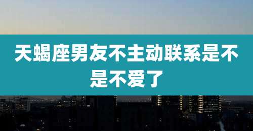 天蝎座男友不主动联系是不是不爱了