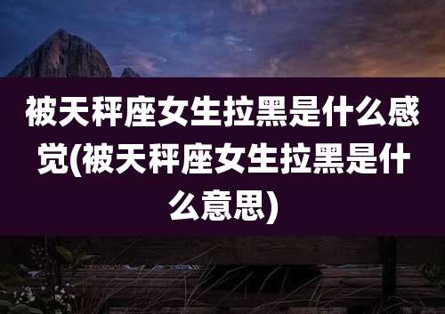 被天秤座女生拉黑是什么感觉(被天秤座女生拉黑是什么意思)