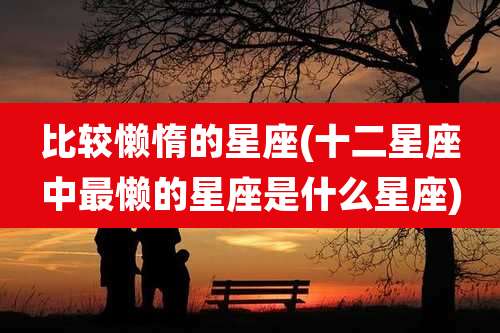 比较懒惰的星座(十二星座中最懒的星座是什么星座)