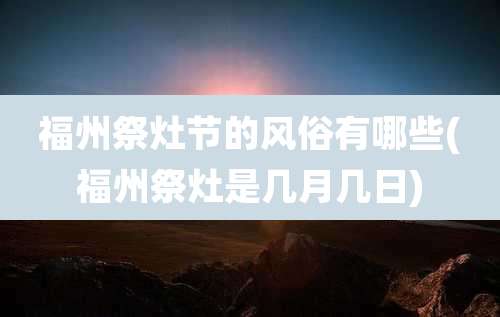 福州祭灶节的风俗有哪些(福州祭灶是几月几日)