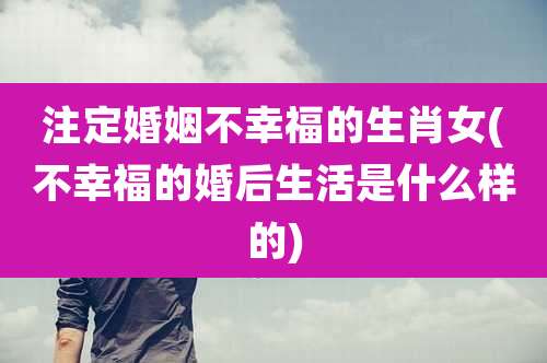 注定婚姻不幸福的生肖女(不幸福的婚后生活是什么样的)