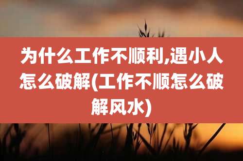 为什么工作不顺利,遇小人怎么破解(工作不顺怎么破解风水)