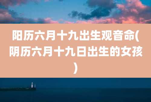 阳历六月十九出生观音命(阴历六月十九日出生的女孩)