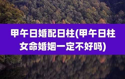 甲午日婚配日柱(甲午日柱女命婚姻一定不好吗)