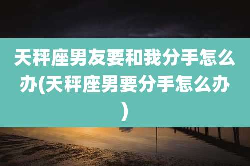 天秤座男友要和我分手怎么办(天秤座男要分手怎么办)