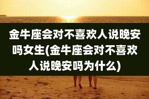 金牛座会对不喜欢人说晚安吗女生(金牛座会对不喜欢人说晚安吗为什么)