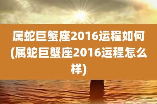 属蛇巨蟹座2016运程如何(属蛇巨蟹座2016运程怎么样)