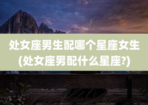 处女座男生配哪个星座女生(处女座男配什么星座?)