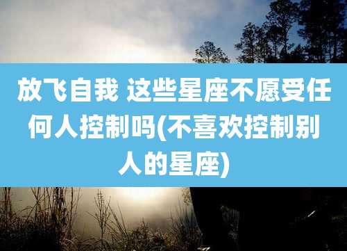 放飞自我 这些星座不愿受任何人控制吗(不喜欢控制别人的星座)