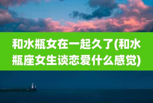 和水瓶女在一起久了(和水瓶座女生谈恋爱什么感觉)