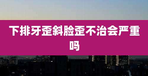 下排牙歪斜脸歪不治会严重吗