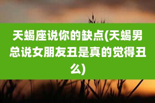 天蝎座说你的缺点(天蝎男总说女朋友丑是真的觉得丑么)