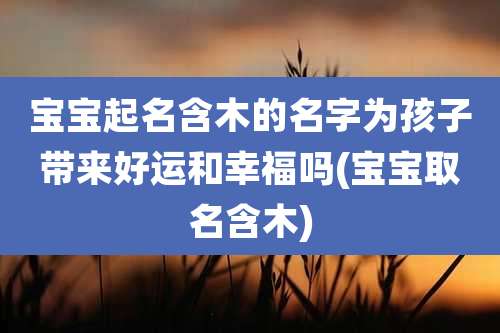 宝宝起名含木的名字为孩子带来好运和幸福吗(宝宝取名含木)