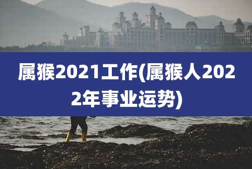 属猴2021工作(属猴人2022年事业运势)