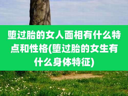 堕过胎的女人面相有什么特点和性格(堕过胎的女生有什么身体特征)