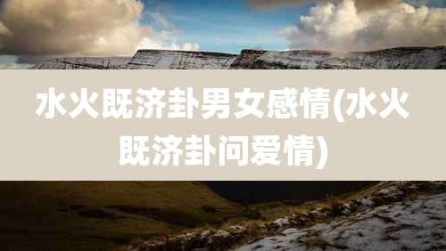 水火既济卦男女感情(水火既济卦问爱情)