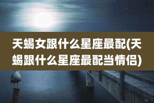 天蝎女跟什么星座最配(天蝎跟什么星座最配当情侣)