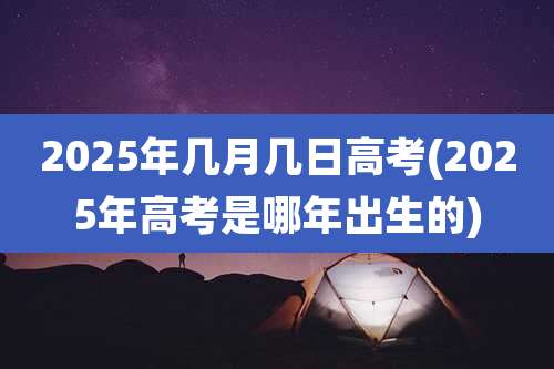 2025年几月几日高考(2025年高考是哪年出生的)