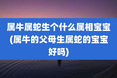 属牛属蛇生个什么属相宝宝(属牛的父母生属蛇的宝宝好吗)
