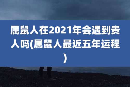 属鼠人在2021年会遇到贵人吗(属鼠人最近五年运程)