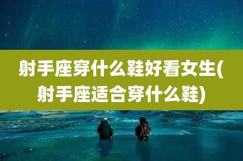 射手座穿什么鞋好看女生(射手座适合穿什么鞋)