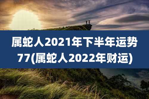 属蛇人2021年下半年运势77(属蛇人2022年财运)
