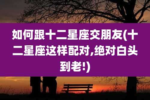 如何跟十二星座交朋友(十二星座这样配对,绝对白头到老!)