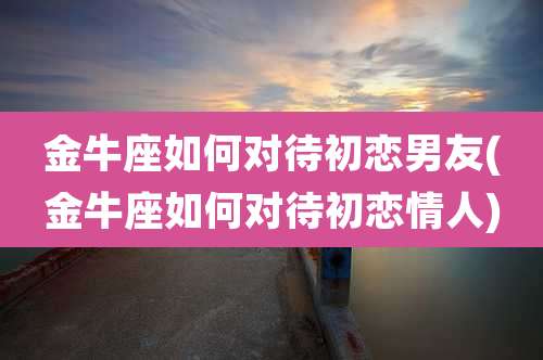 金牛座如何对待初恋男友(金牛座如何对待初恋情人)