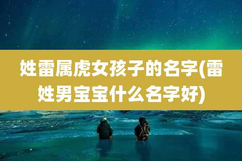 姓雷属虎女孩子的名字(雷姓男宝宝什么名字好)