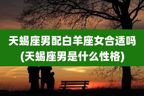 天蝎座男配白羊座女合适吗(天蝎座男是什么性格)